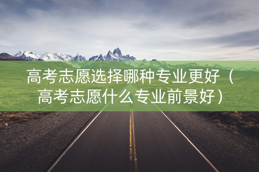 高考志愿选择哪种专业更好(高考志愿什么专业前景好) 高考志愿选择哪种专业更好(高考志愿什么专业前景好)