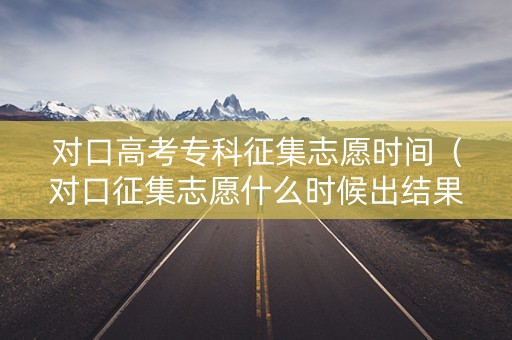 对口高考专科征集志愿时间（对口征集志愿什么时候出结果）