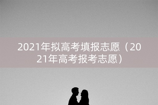 2021年拟高考填报志愿（2021年高考报考志愿）