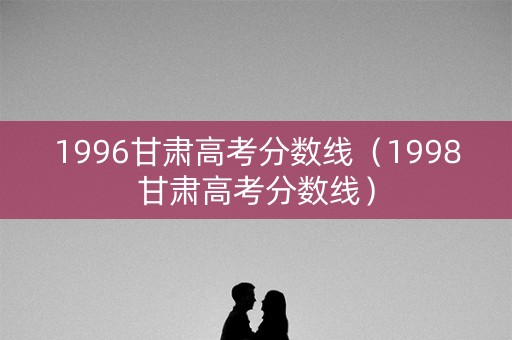 1996甘肃高考分数线(1998甘肃高考分数线) 1996甘肃高考分数线(1998甘肃高考分数线)