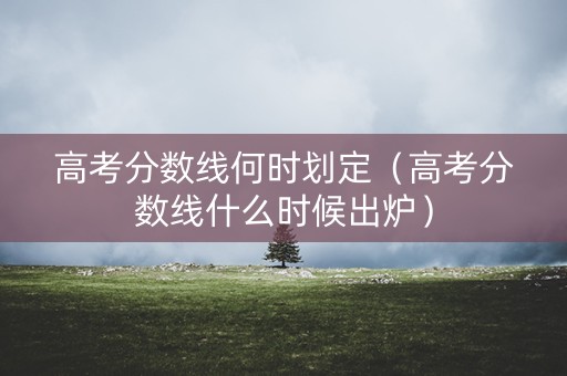 高考分数线何时划定（高考分数线什么时候出炉）