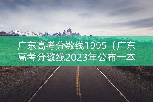 广东高考分数线1995(广东高考分数线2023年公布一本) 广东高考分数线1995(广东高考分数线2023年公布一本)