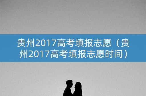 贵州2017高考填报志愿(贵州2017高考填报志愿时间) 贵州2017高考填报志愿(贵州2017高考填报志愿时间)