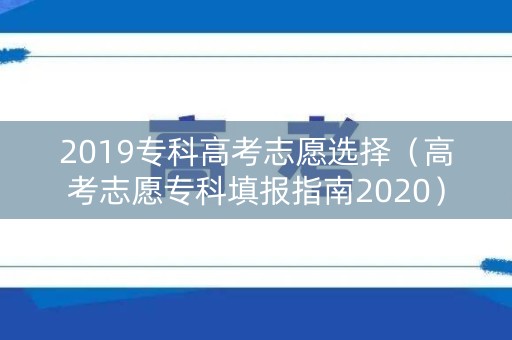 2019专科高考志愿选择（高考志愿专科填报指南2020）