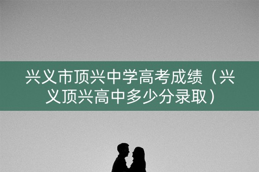 兴义市顶兴中学高考成绩（兴义顶兴高中多少分录取）