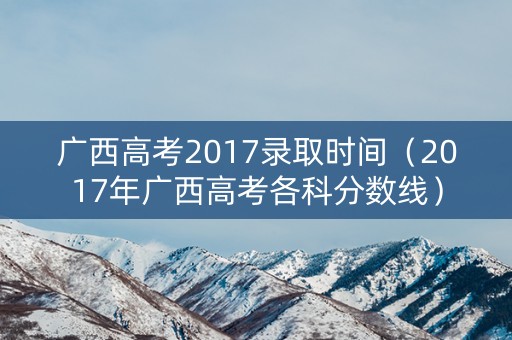 广西高考2017录取时间（2017年广西高考各科分数线）