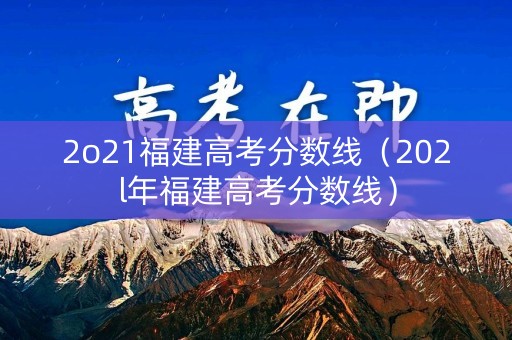 2o21福建高考分数线(202l年福建高考分数线) 2o21福建高考分数线(202l年福建高考分数线)