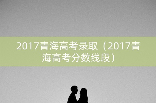 2017青海高考录取（2017青海高考分数线段）
