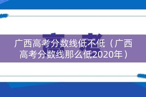 广西高考分数线低不低（广西高考分数线那么低2020年）