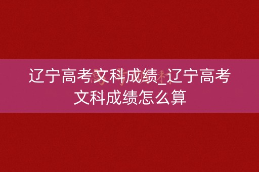 辽宁高考文科成绩_辽宁高考文科成绩怎么算
