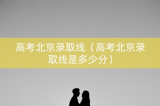 高考北京录取线（高考北京录取线是多少分）