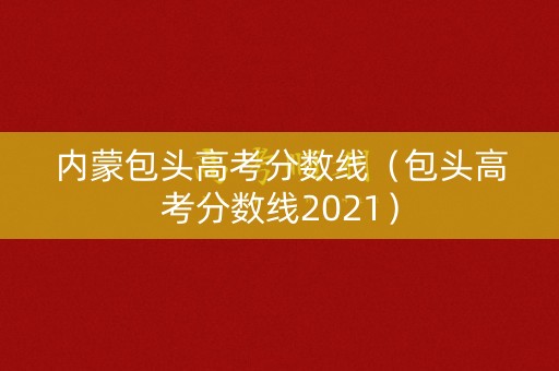 内蒙包头高考分数线(包头高考分数线2021) 内蒙包头高考分数线(包头高考分数线2021)