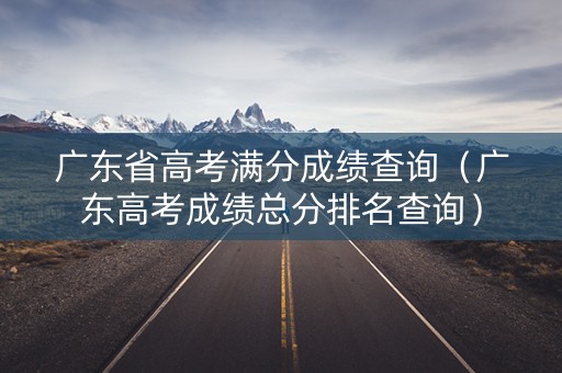 广东省高考满分成绩查询(广东高考成绩总分排名查询) 广东省高考满分成绩查询(广东高考成绩总分排名查询)