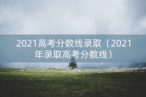 2021高考分数线录取(2021年录取高考分数线) 2021高考分数线录取(2021年录取高考分数线)