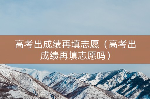 高考出成绩再填志愿（高考出成绩再填志愿吗）