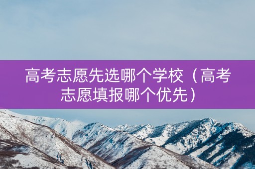 高考志愿先选哪个学校（高考志愿填报哪个优先）