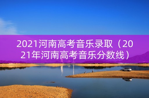 2021河南高考音乐录取（2021年河南高考音乐分数线）