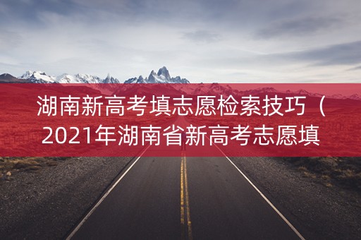湖南新高考填志愿检索技巧（2021年湖南省新高考志愿填报系统app版操作指南）