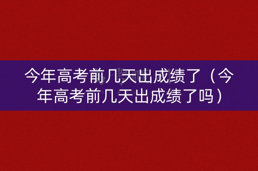 今年高考前几天出成绩了（今年高考前几天出成绩了吗）