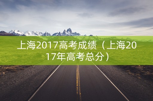 上海2017高考成绩（上海2017年高考总分）