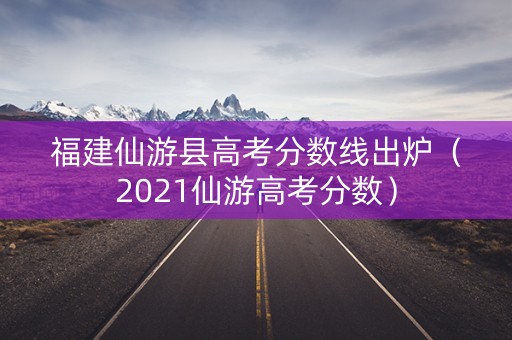 福建仙游县高考分数线出炉（2021仙游高考分数）