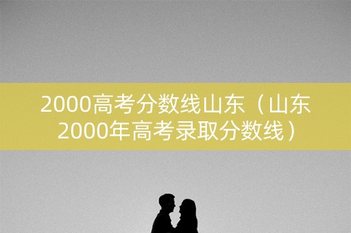 2000高考分数线山东(山东2000年高考录取分数线) 2000高考分数线山东(山东2000年高考录取分数线)