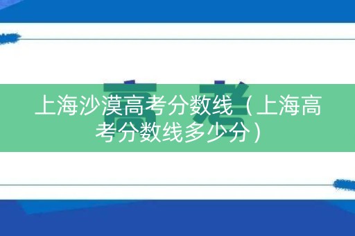 上海沙漠高考分数线(上海高考分数线多少分) 上海沙漠高考分数线(上海高考分数线多少分)