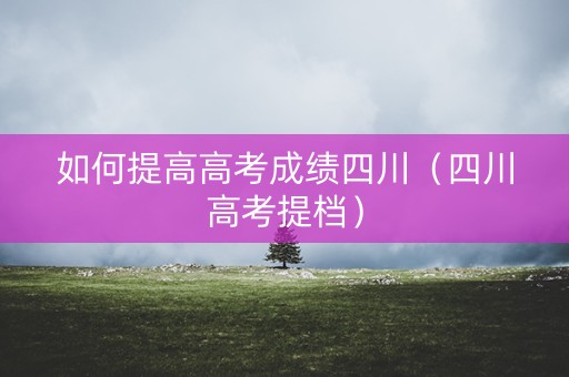 如何提高高考成绩四川（四川高考提档）
