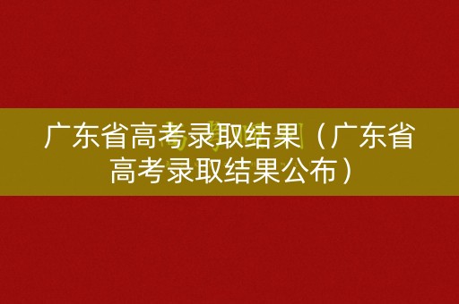 广东省高考录取结果（广东省高考录取结果公布）