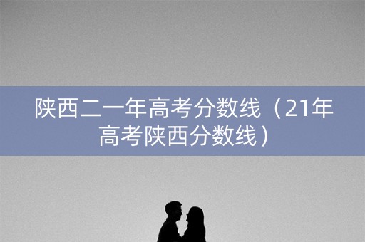 陕西二一年高考分数线(21年高考陕西分数线) 陕西二一年高考分数线(21年高考陕西分数线)