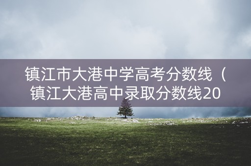 镇江市大港中学高考分数线(镇江大港高中录取分数线2020) 镇江市大港中学高考分数线(镇江大港高中录取分数线2020)