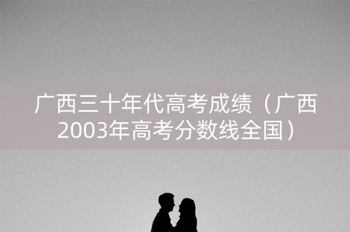 广西三十年代高考成绩（广西2003年高考分数线全国）