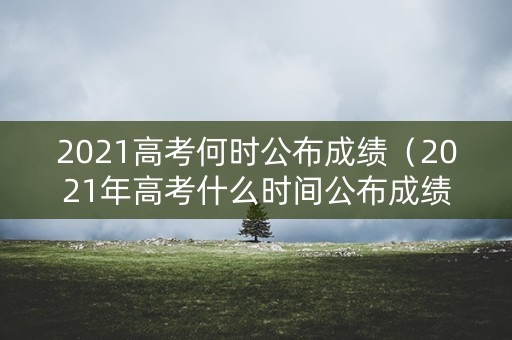 2021高考何时公布成绩（2021年高考什么时间公布成绩）