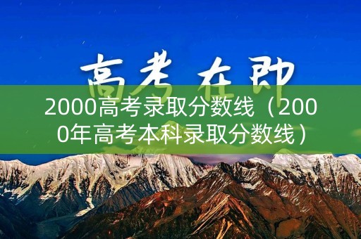 2000高考录取分数线（2000年高考本科录取分数线）