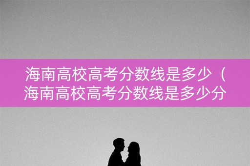海南高校高考分数线是多少（海南高校高考分数线是多少分）