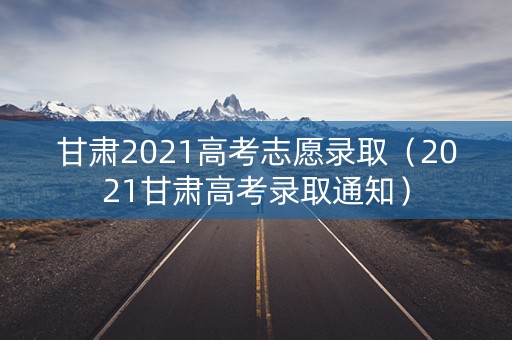 甘肃2021高考志愿录取(2021甘肃高考录取通知) 甘肃2021高考志愿录取(2021甘肃高考录取通知)