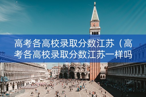 高考各高校录取分数江苏（高考各高校录取分数江苏一样吗）