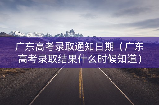 广东高考录取通知日期（广东高考录取结果什么时候知道）