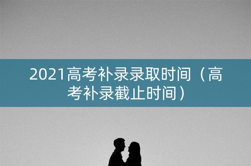 2021高考补录录取时间(高考补录截止时间) 2021高考补录录取时间(高考补录截止时间)