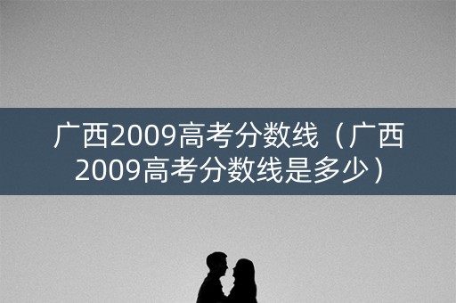 广西2009高考分数线（广西2009高考分数线是多少）