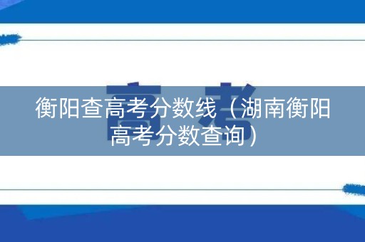 衡阳查高考分数线（湖南衡阳高考分数查询）