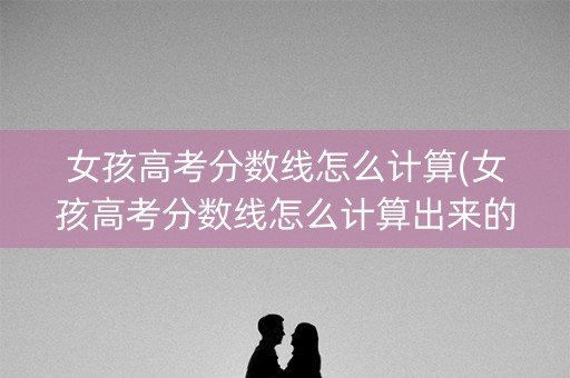 女孩高考分数线怎么计算(女孩高考分数线怎么计算出来的)
