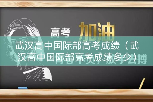 武汉高中国际部高考成绩（武汉高中国际部高考成绩多少）