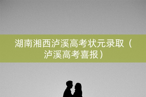 湖南湘西泸溪高考状元录取（泸溪高考喜报）