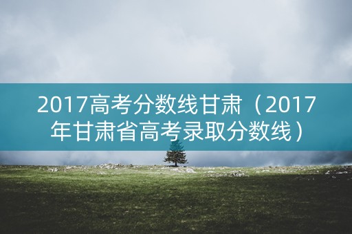 2017高考分数线甘肃（2017年甘肃省高考录取分数线）