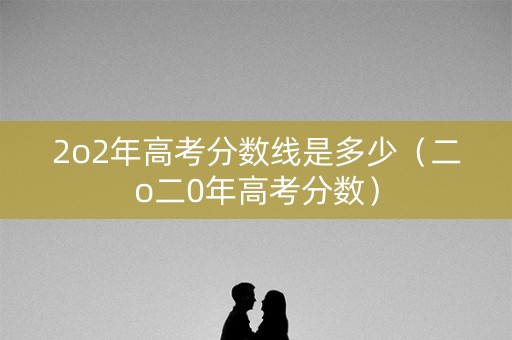 2o2年高考分数线是多少（二o二0年高考分数）