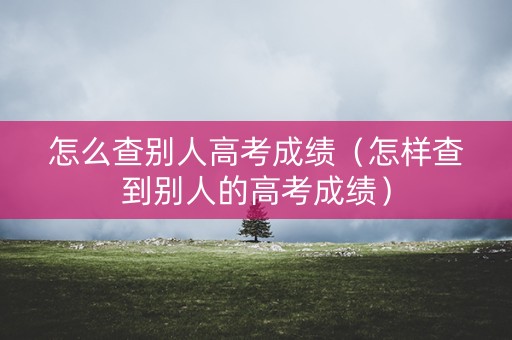 怎么查别人高考成绩（怎样查到别人的高考成绩）