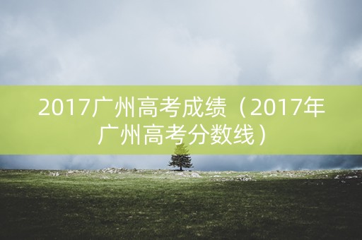 2017广州高考成绩（2017年广州高考分数线）