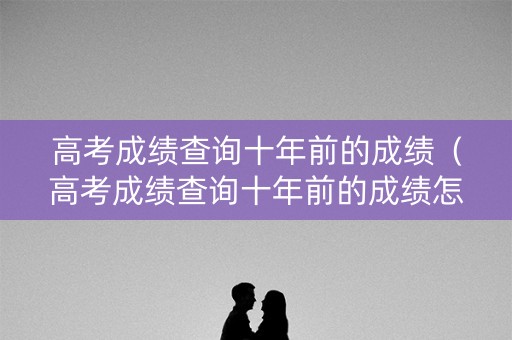 高考成绩查询十年前的成绩（高考成绩查询十年前的成绩怎么查）