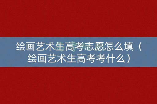 绘画艺术生高考志愿怎么填（绘画艺术生高考考什么）